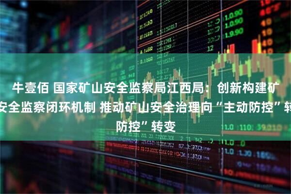 牛壹佰 国家矿山安全监察局江西局：创新构建矿山安全监察闭环机制 推动矿山安全治理向“主动防控”转变