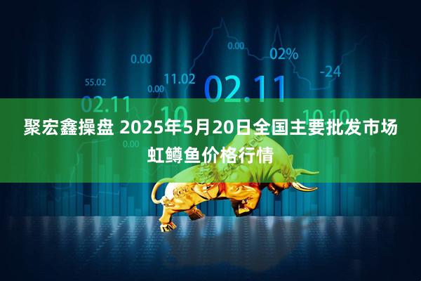 聚宏鑫操盘 2025年5月20日全国主要批发市场虹鳟鱼价格行情