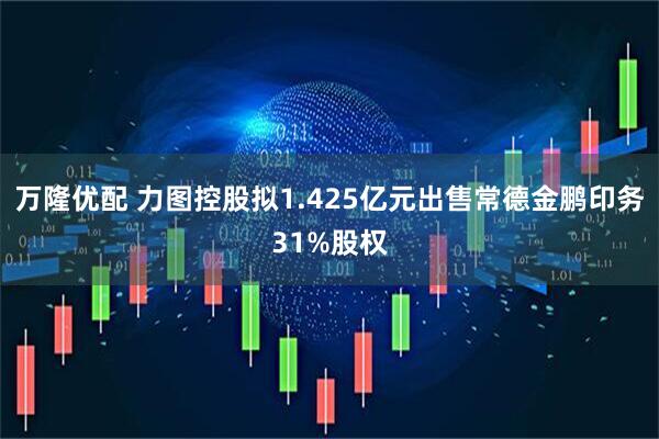 万隆优配 力图控股拟1.425亿元出售常德金鹏印务31%股权