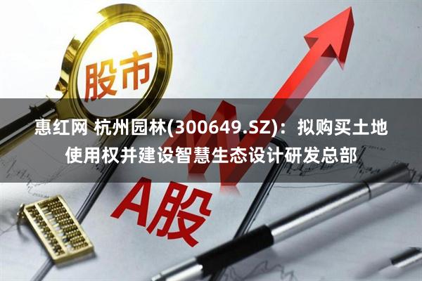 惠红网 杭州园林(300649.SZ)：拟购买土地使用权并建设智慧生态设计研发总部