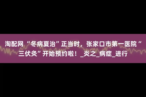 淘配网 “冬病夏治”正当时，张家口市第一医院“三伏灸”开始预约啦！_炎之_病症_进行