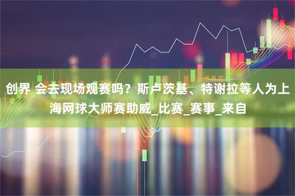 创界 会去现场观赛吗？斯卢茨基、特谢拉等人为上海网球大师赛助威_比赛_赛事_来自