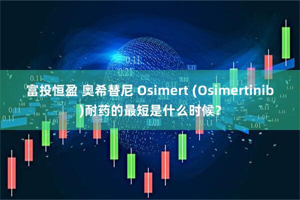 富投恒盈 奥希替尼 Osimert (Osimertinib)耐药的最短是什么时候？