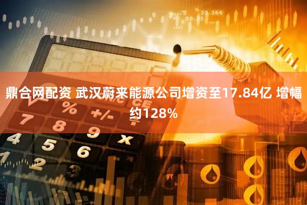 鼎合网配资 武汉蔚来能源公司增资至17.84亿 增幅约128%