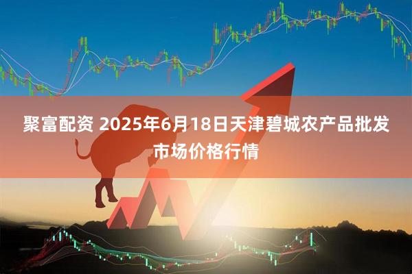 聚富配资 2025年6月18日天津碧城农产品批发市场价格行情