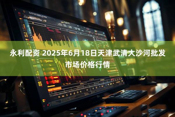 永利配资 2025年6月18日天津武清大沙河批发市场价格行情