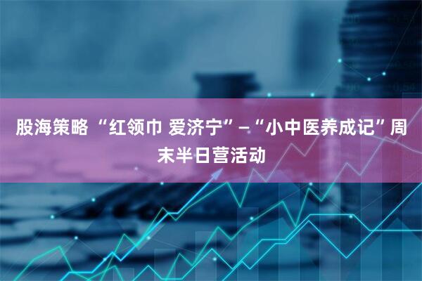 股海策略 “红领巾 爱济宁”—“小中医养成记”周末半日营活动