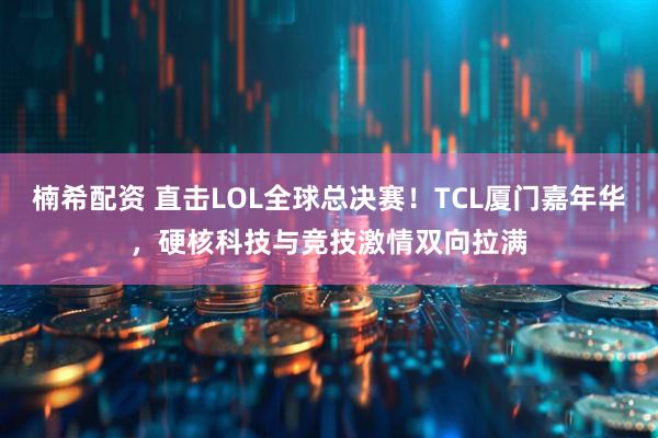 楠希配资 直击LOL全球总决赛！TCL厦门嘉年华，硬核科技与竞技激情双向拉满