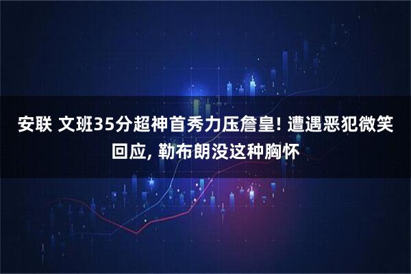 安联 文班35分超神首秀力压詹皇! 遭遇恶犯微笑回应, 勒布朗没这种胸怀