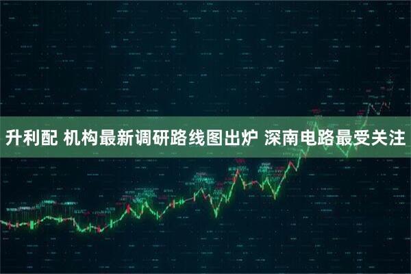 升利配 机构最新调研路线图出炉 深南电路最受关注